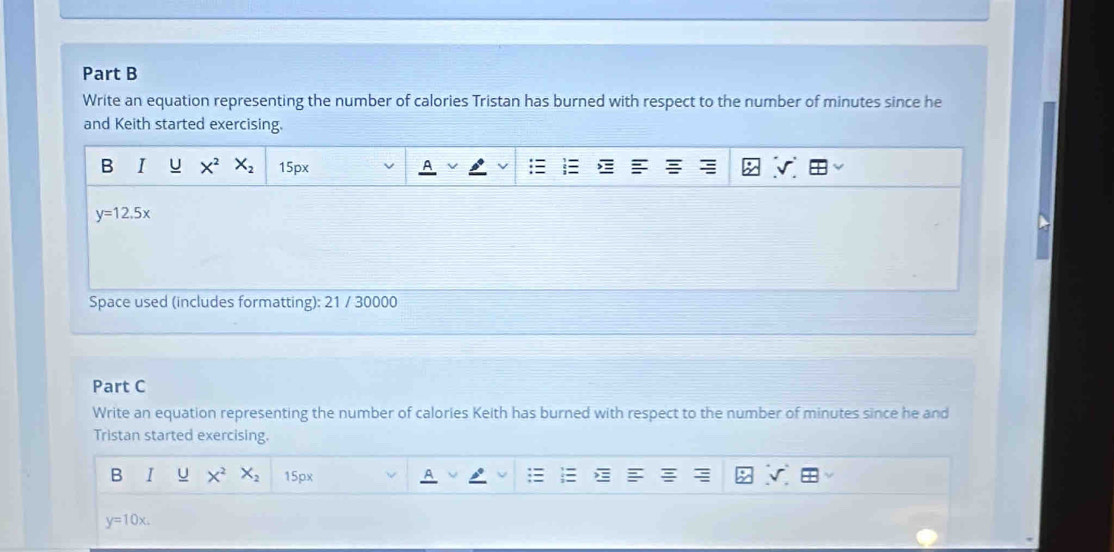 Write an equation representing the number of calories Tristan has burned with respect to the number of minutes since he 
and Keith started exercising. 
B I U X^2 X_2 15px
y=12.5x
Space used (includes formatting): 21 / 30000 
Part C 
Write an equation representing the number of calories Keith has burned with respect to the number of minutes since he and 
Tristan started exercising. 
B I U X^2 X_2 15px
y=10x.