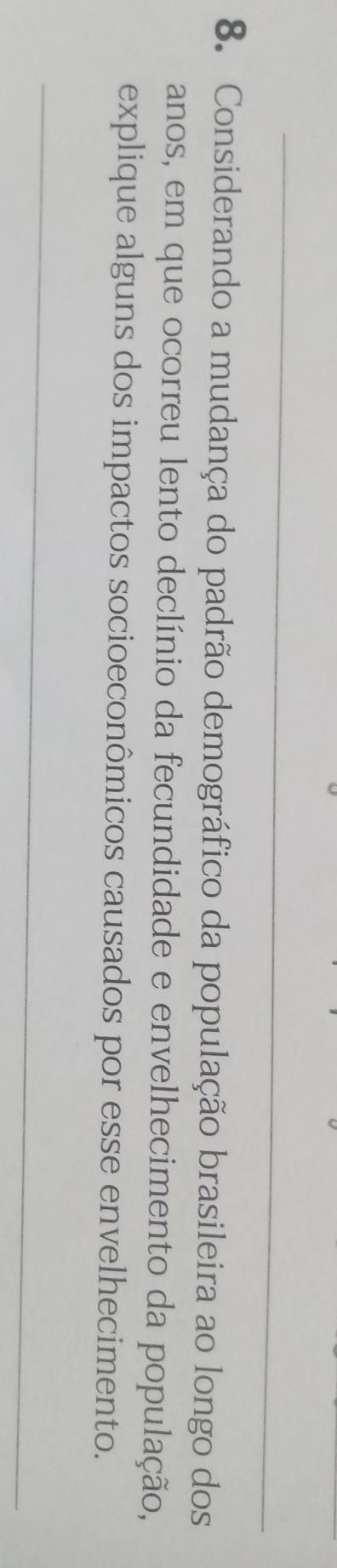 Considerando a mudança do padrão demográfico da população brasileira ao longo dos 
anos, em que ocorreu lento declínio da fecundidade e envelhecimento da população, 
explique alguns dos impactos socioeconômicos causados por esse envelhecimento.