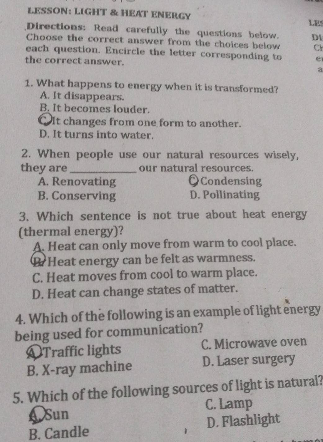 LESSON: LIGHT & HEAT ENERGY
LES
Directions: Read carefully the questions below. Di
Choose the correct answer from the choices below Cl
each question. Encircle the letter corresponding to
the correct answer.
e
a
1. What happens to energy when it is transformed?
A. It disappears.
B. It becomes louder.
C It changes from one form to another.
D. It turns into water.
2. When people use our natural resources wisely,
they are_ our natural resources.
A. Renovating OCondensing
B. Conserving D. Pollinating
3. Which sentence is not true about heat energy
(thermal energy)?
A. Heat can only move from warm to cool place.
B Heat energy can be felt as warmness.
C. Heat moves from cool to warm place.
D. Heat can change states of matter.
4. Which of the following is an example of light energy
being used for communication?
O Traffic lights C. Microwave oven
B. X-ray machine
D. Laser surgery
5. Which of the following sources of light is natural?
C. Lamp
A Sun
D. Flashlight
B. Candle