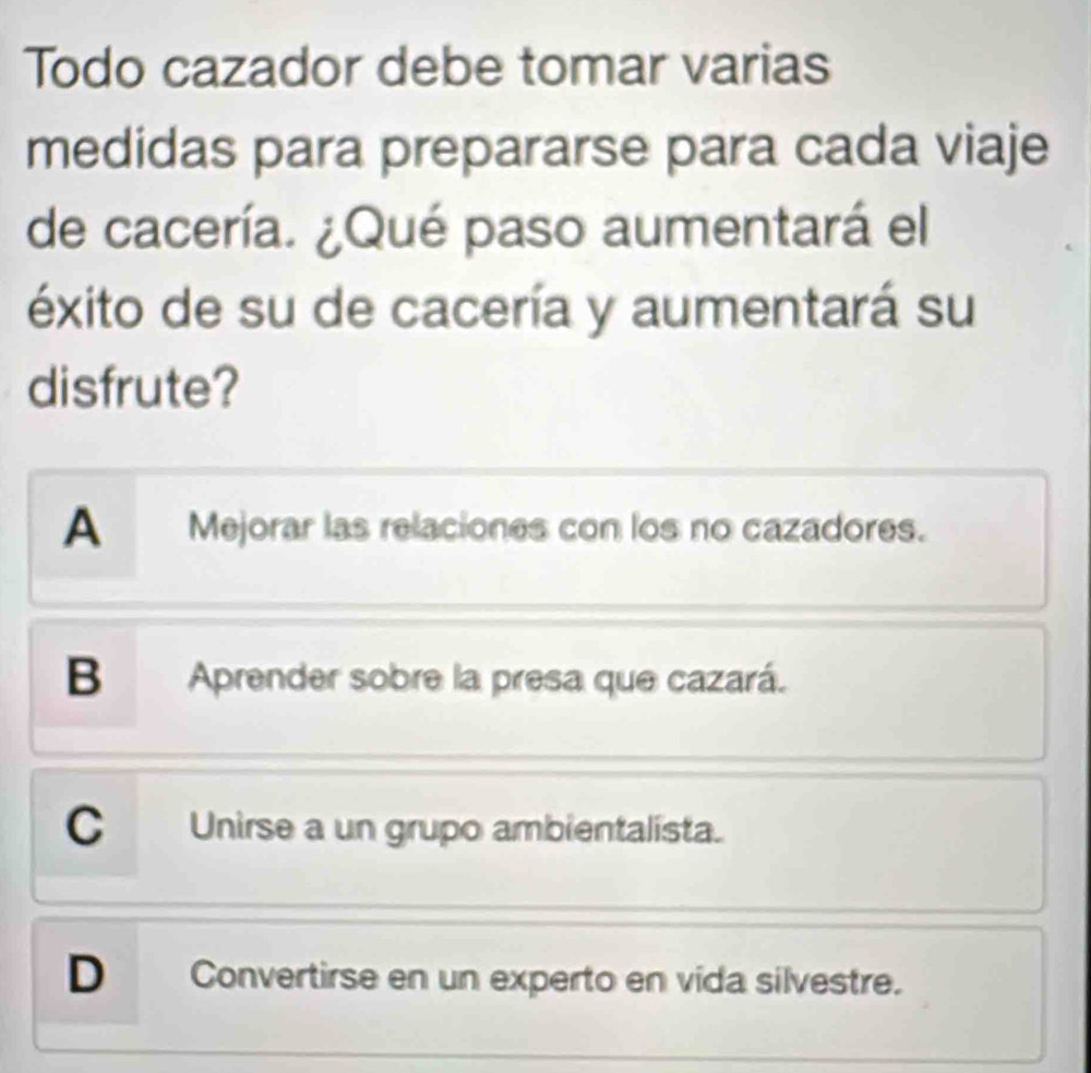 Todo cazador debe tomar varias
medidas para prepararse para cada viaje
de cacería. ¿Qué paso aumentará el
éxito de su de cacería y aumentará su
disfrute?
A Mejorar las relaciones con los no cazadores.
B Aprender sobre la presa que cazará.
C Unirse a un grupo ambientalista.
D Convertirse en un experto en vida silvestre.