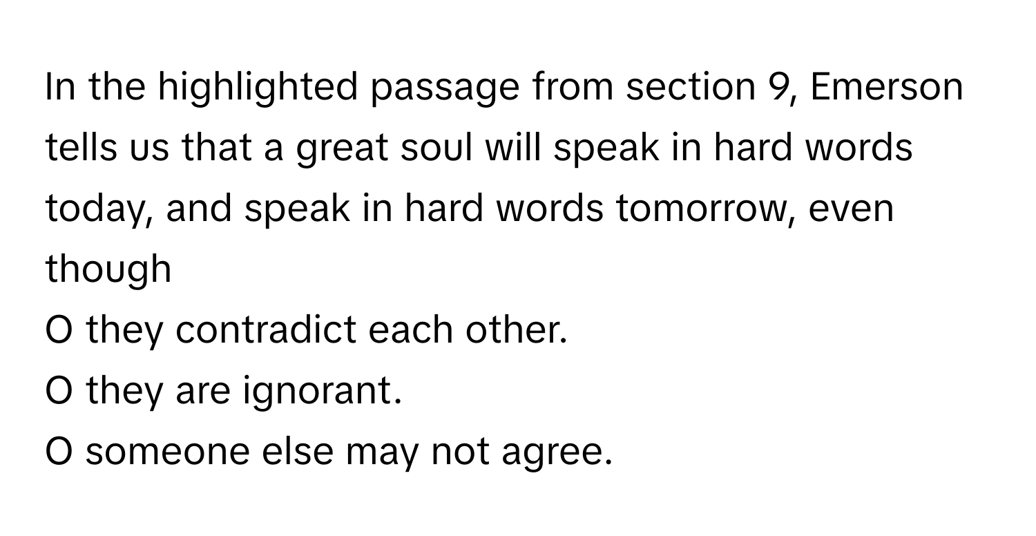 In the highlighted passage from section 9, Emerson tells us that a great soul will speak in hard words today, and speak in hard words tomorrow, even though 

O they contradict each other.
O they are ignorant.
O someone else may not agree.