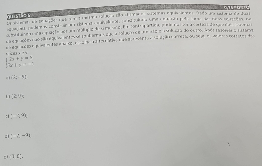 0,75 PONTO
Questão 6
Os sistemas de equações que têm a mesma solução são chamados sistemas equivalentes. Dado um sistema de duas
equações, podemos construir um sistema equivalente, substituindo uma equação pela soma das duas equações, ou
substituindo uma equação por um múltiplo de si mesmo. Em contrapartida, podemos ter a certeza de que dois sistemas
de equações não são equivalentes se soubermos que a solução de um não é a solução do outro. Após resolver o sistema
de equações equivalentes abaixo, escolha a alternativa que apresenta a solução correta, ou seja, os valores corretos das
raizes x e y :
beginarrayl 2x+y=5 5x+y=-1endarray.
a) (2;-9);
b) (2;9);
c) (-2;9)
d) (-2;-9);
e) (0;0).