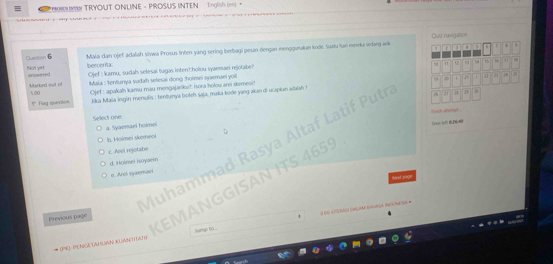 PROSUS INTEN TRYOUT ONLINE - PROSUS INTEN English (en) 
Quiz navigation
1 2 3 4 5 6 8 9
Question 6 Maia dan ojef adalah siswa Prosus Inten yang sering berbagi pesan dengan menggunakan kode. Suatu hari mereka sedang asik
18
Not yet bercerita:
answered Ojef : kamu, sudah selesai tugas inten?:holou syaemaei rejotabe?
10
Marked out of Maia : tentunya sudah selesai dong :hoimei syaemaei yoil
19 20 7 21 i 22
1.00 Ojef : apakah kamu mau mengajariku?: isora holou arei skemeoi?
Flag question Jika Maia ingin menulis : tentunya boleh saja, maka kode yang akan di ucapkan adalah ?
Finish attempt ..
Select one:
Muhammad Rasya Altaf Latif Puti 11 12 13 14 15 16 17
a. Syaemaei hoimei
Time left 0:26:40
D
b. Hoimei skemeoi
KEMANGGISAN ITS 4659 26 27 20 29 30 23 24 25
c. Arei rejotabe
d. Hoimei isoyaein
e. Arei syaemaei
Next page
Previous page
(PK)-PENGETAHUAN KUANTITATIF Jump to... (LBI)-LITERASI DALAM BAHASA INDONESIA ∞