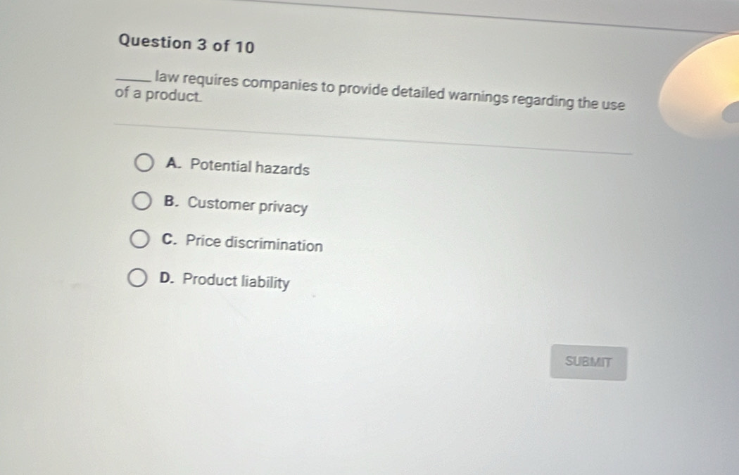 law requires companies to provide detailed warnings regarding the use
of a product.
A. Potential hazards
B. Customer privacy
C. Price discrimination
D. Product liability
SUBMIT