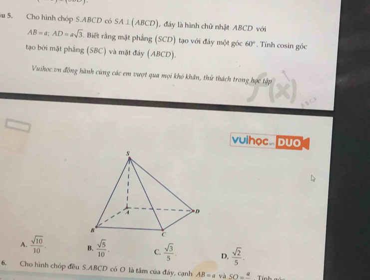 iu 5. Cho hình chóp S. ABCD có SA⊥ (ABCD) , đáy là hình chữ nhật ABCD với
AB=a; AD=asqrt(3) 5. Biết rằng mặt phẳng (SCD) tạo với đáy một góc 60°. Tính cosin góc
tạao bởi mặt phẳng (SBC) và mặt đáy (ABCD).
Vuihoc vn đồng hành cùng các em vượt qua mọi khó khăn, thử thách trong học tập
vuihọc. Duo
A.  sqrt(10)/10 . B.  sqrt(5)/10 . C.  sqrt(3)/5 . D,  sqrt(2)/5 . 
6. Cho hình chóp đều S. ABCD có O là tâm của đáy, cạnh AB=a và SO=frac a Tính góc