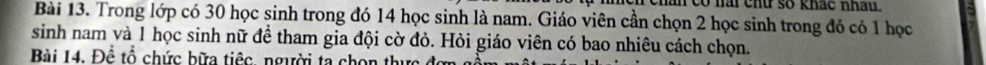 hân có nài chữ số khác nhâu. 
Bài 13. Trong lớp có 30 học sinh trong đó 14 học sinh là nam. Giáo viên cần chọn 2 học sinh trong đỏ có 1 học 
sinh nam và 1 học sinh nữ để tham gia đội cờ đỏ. Hỏi giáo viên có bao nhiêu cách chọn. 
Bài 14. Để tổ chức bữa tiếc, người ta chọn thu