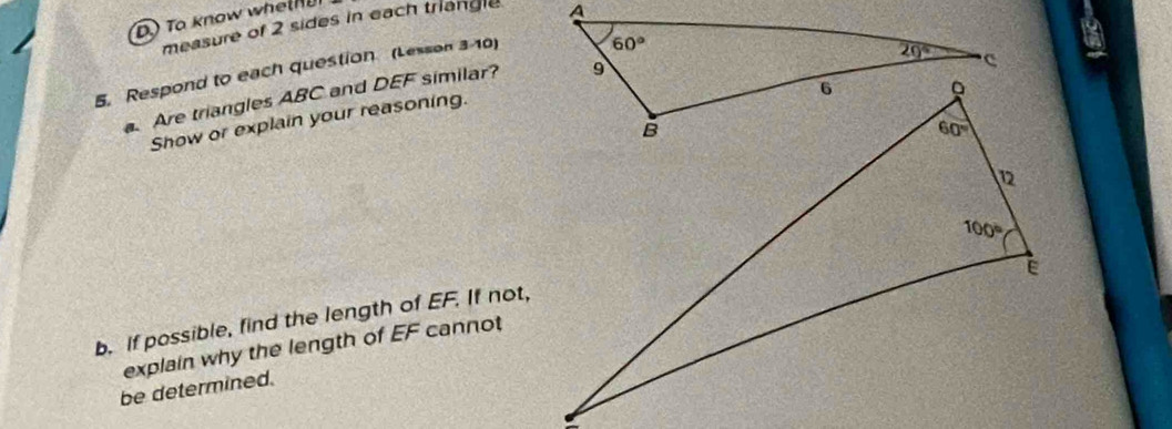 To know whethu
measure of 2 sides in each triangle
5. Respond to each question (Lesson 3-10)
Are triangles ABC and DEF similar?
Show or explain your reasoning.
b. If possible, find the length of EF. If not,
explain why the length of EF cannot
be determined.