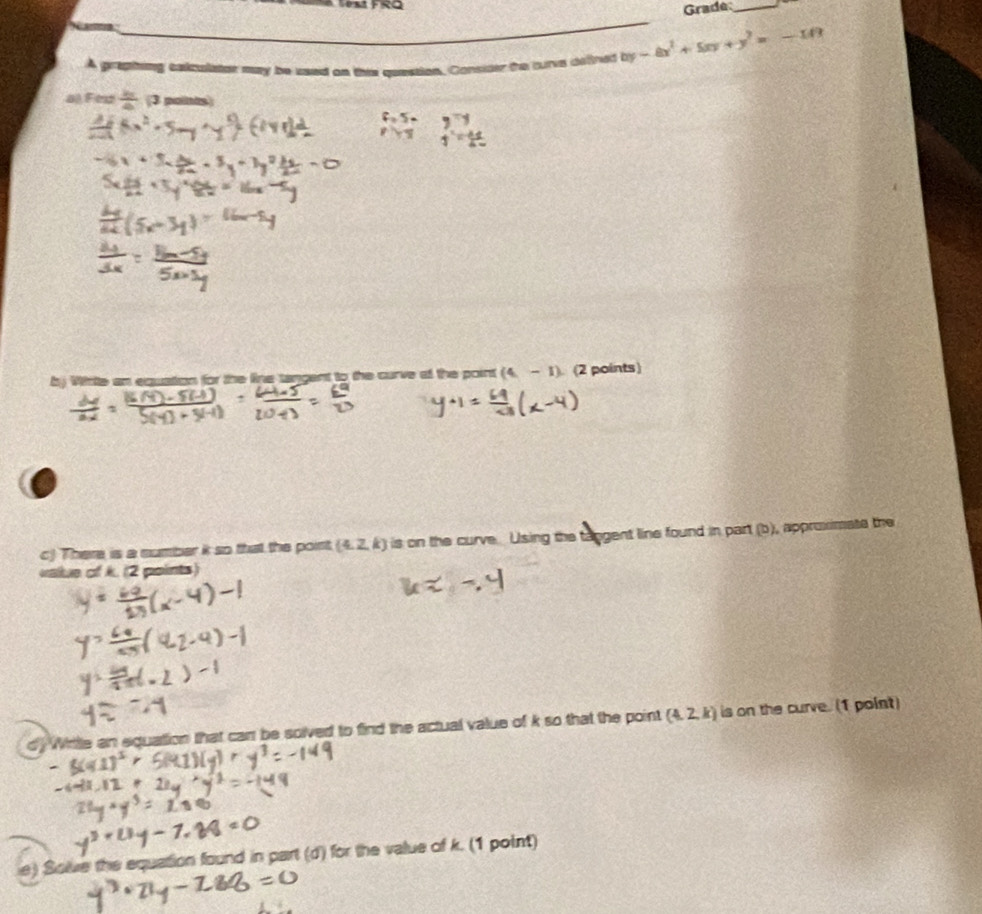 Fést FRQ 
Grade_ 
A griphing calcolator may be saed on thie question. Contider the turve oithed by-8x^2+5xy+y^2=-10
a) Fex / (3 polints 
by Whttte an equation for the line tangent to the curve af the point (4-1) (2 points) 
c) There is a number it so that the point. (4,2,k) is on the curve. Using the tangent line found in part (b), approximate the 
value of k. (2 points) 
d. Wrttle an equation that carr be solved to find the actual value of k so that the point (4,2,k) is on the curve. (1 point) 
e) Solve the equation found in part (d) for the value of k. (1 point)