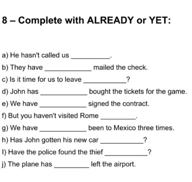 Complete with ALREADY or YET: 
a) He hasn't called us_ 
b) They have _mailed the check. 
c) Is it time for us to leave _? 
d) John has _bought the tickets for the game. 
e) We have _signed the contract. 
f) But you haven't visited Rome_ 
g) We have _been to Mexico three times. 
h) Has John gotten his new car_ ? 
I) Have the police found the thief _? 
j) The plane has _left the airport.