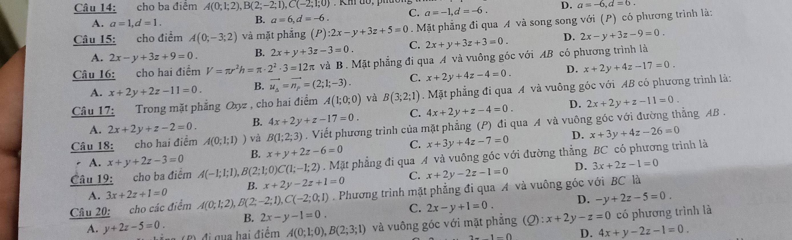 cho ba điểm A(0;1;2),B(2;-2;1),C(-2;1;0) D. a=-6,d=6.
C. a=-1,d=-6.
A. a=1,d=1.
B. a=6,d=-6.
Câu 15: cho điểm A(0;-3;2) và mặt phẳng (P) :2x-y+3z+5=0. Mặt phẳng đi qua A và song song với (P) có phương trình là:
A. 2x-y+3z+9=0.
B. 2x+y+3z-3=0.
C. 2x+y+3z+3=0.
D. 2x-y+3z-9=0.
Câu 16: cho hai điểm V=π r^2h=π · 2^2· 3=12π và B . Mặt phẳng đi qua A và vuông góc với AB có phương trình là
D. x+2y+4z-17=0.
A. x+2y+2z-11=0.
B. vector u_a=vector n_p=(2;1;-3).
C. x+2y+4z-4=0.
Câu 17: Trong mặt phẳng Oxyz , cho hai điểm A(1;0;0) và B(3;2;1). Mặt phẳng đi qua A và vuông góc với AB có phương trình là:
D. 2x+2y+z-11=0.
A. 2x+2y+z-2=0.
B. 4x+2y+z-17=0.
C. 4x+2y+z-4=0.
Câu 18: cho hai điểm A(0;1;1)) và B(1;2;3). Viết phương trình của mặt phẳng (P) đi qua A và vuông góc với đường thẳng AB .
D. x+3y+4z-26=0
B. x+y+2z-6=0
C. x+3y+4z-7=0
Câu 19: cho ba điểm A(-1;1;1),B(2;1;0)C(1;-1;2). Mặt phẳng đi qua A và vuông góc với đường thẳng BC có phương trình là
A. x+y+2z-3=0 3x+2z-1=0
D.
B. x+2y-2z+1=0
C. x+2y-2z-1=0
A. 3x+2z+1=0
Câu 20: cho các điểm A(0;1;2),B(2;-2;1),C(-2;0;1). Phương trình mặt phẳng đi qua A và vuông góc với BC là
D. -y+2z-5=0.
B. 2x-y-1=0.
C. 2x-y+1=0.
A. y+2z-5=0. B) đi qua hai điểm A(0;1;0),B(2;3;1) và vuông góc với mặt phẳng (Q):x+2y-z=0 có phương trình là
-1-0
D. 4x+y-2z-1=0.