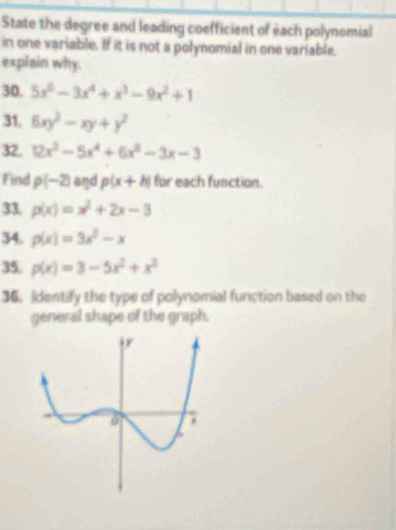 State the degree and leading coefficient of each polynomial 
in one variable. If it is not a polynomial in one variable. 
explain why. 
30. 5x^6-3x^4+x^3-9x^2+1
31. 6xy^2-xy+y^2
32. 12x^3-5x^4+6x^3-3x-3
Find p(-2) and p(x+h) for each function. 
33. p(x)=x^2+2x-3
34. p(x)=3x^2-x
35. p(x)=3-5x^2+x^3
36. Identify the type of polynomial function based on the 
general shape of the graph.