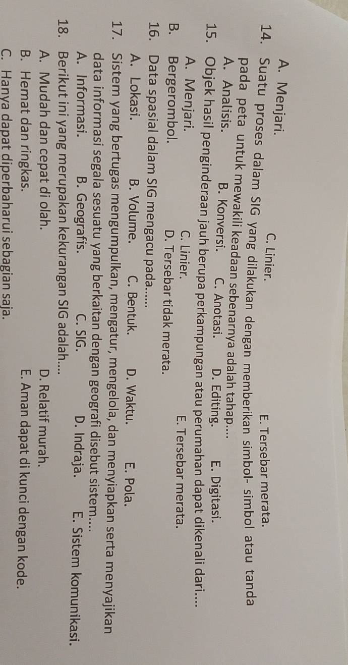 A. Menjari. C. Linier.
E. Tersebar merata.
14. Suatu proses dalam SIG yang dilakukan dengan memberikan simbol- simbol atau tanda
pada peta untuk mewakili keadaan sebenarnya adalah tahap....
A. Analisis. B. Konversi. C. Anotasi. D. Editing. E. Digitasi.
15. Objek hasil penginderaan jauh berupa perkampungan atau perumahan dapat dikenali dari....
A. Menjari. C. Linier. E. Tersebar merata.
B. Bergerombol. D. Tersebar tidak merata.
16. Data spasial dalam SIG mengacu pada......
A. Lokasi. B. Volume. C. Bentuk. D. Waktu. E. Pola.
17. Sistem yang bertugas mengumpulkan, mengatur, mengelola, dan menyiapkan serta menyajikan
data informasi segala sesuatu yang berkaitan dengan geografi disebut sistem....
A. Informasi. B. Geografis. C. SIG. D. Indraja. E. Sistem komunikasi.
18. Berikut ini yang merupakan kekurangan SIG adalah....
A. Mudah dan cepat di olah. D. Relatif murah.
B. Hemat dan ringkas. E. Aman dapat di kunci dengan kode.
C. Hanya dapat diperbaharui sebagian saja.
