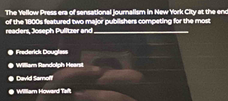 The Yellow Press era of sensational journalism in New York City at the end
of the 1800s featured two major publishers competing for the most
readers, Joseph Pulitzer and_
Frederick Douglass
William Randolph Hearst
David Sarnoff
William Howard Taft