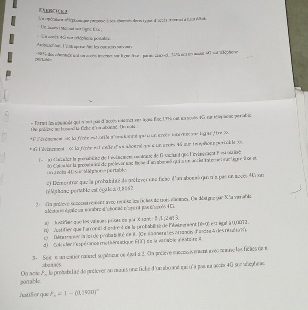 Un opérateur téléphonique propose à ses abonnés deux types d'accès internet à haut débit.
- Un accès internet sur ligne fixe ;
- Un accès 4G sur téléphone portable.
Aujourd’hui, l’entreprise fait les constats suivants :
portable -58% des abonnés ont un accès internet sur ligne fixe ; purmi ceux-ci, 24% ont un accès 4G sur téléphone
- Parmi les abonnés qui n'ont pas d'accès internet sur ligne fixe,13% ont un accès 4G sur téléphone portable.
On prélève au hasard la fiche d'un abonné. On note :
*F l'évènement : « la fiche est celle d'unabonné qui a un accès internet sur ligne fixe ».
G l'évènement : « la fiche est celle d'un abonné qui a un accès 4G sur telephone portable ».
I - a) Calculer la probabilité de l'évènement contraire de G sachant que l'évènement F est réalisé
b) Calculer la probabilité de prélever une fiche d'un abonné qui a un accès internet sur ligne fixe et
un accès 4G sur téléphone portable.
c) Démontrer que la probabilité de prélever une fiche d'un abonné qui n'a pas un accès 4G sur
téléphone portable est égale à 0,8062
2- On prélève successivement avec remise les fiches de trois abonnés. On désigne par X la variable
aléatoire égale au nombre d'abonné n'ayant pas d'accès 4G.
a) Justifier que les valeurs prises de par X sont : 0 ;1 ;2 et 3.
b) Justifier que l'arrondi d'ordre 4 de la probabilité de l'évènement (X=0) est égal à 0,0073.
c) Déterminer la loi de probabilité de X. (On donnera les arrondis d'ordre 4 des résultats).
d) Calculer l'espérance mathématique E(X) de la variable aléatoire X.
3- Soit n un entier naturel supérieur ou égal à 2. On prélève successivement avec remise les fiches de n
abonnés
On note P_n la probabilité de prélever au moins une fiche d'un abonné qui n'a pas un accès 4G sur téléphone
portable
Justifier que P_n=1-(0,1938)^n