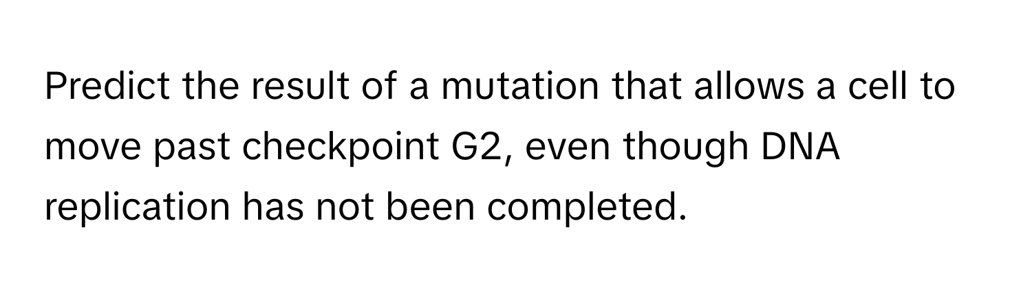 Predict the result of a mutation that allows a cell to move past checkpoint G2, even though DNA replication has not been completed.