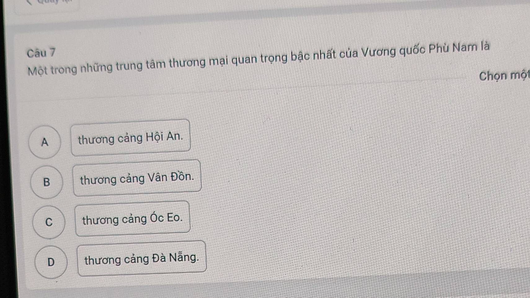 Một trong những trung tâm thương mại quan trọng bậc nhất của Vương quốc Phù Nam là
Chọn một
A thương cảng Hội An.
B thương cảng Vân Đồn.
C thương cảng Óc Eo.
D thương cảng Đà Nẵng.