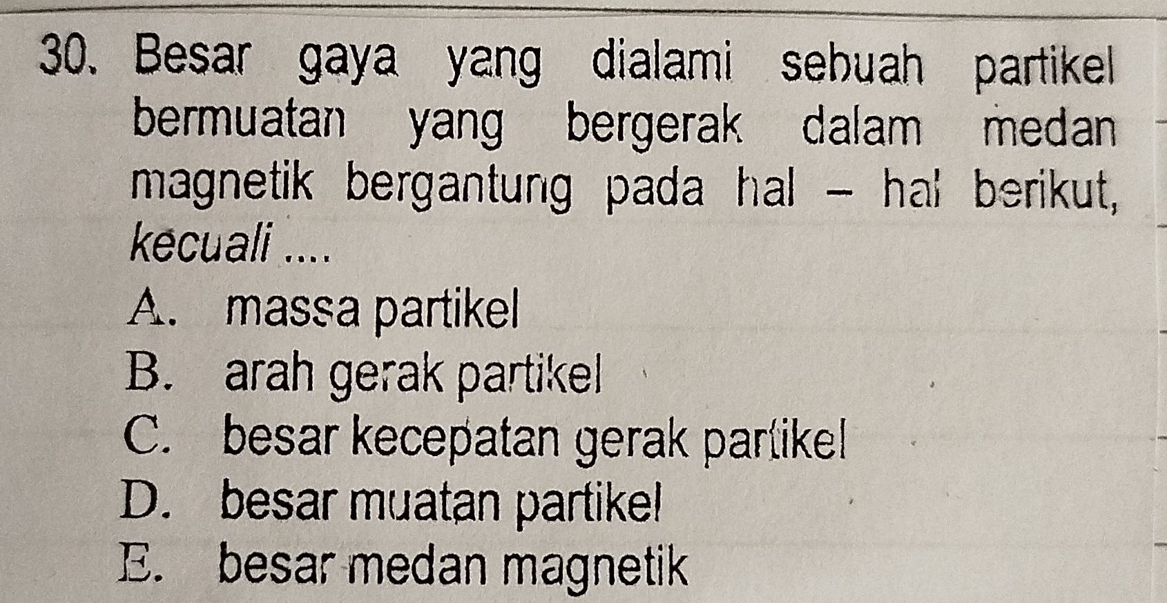 Besar gaya yang dialami sebuah partikell
bermuatan yang bergerak dalam medan 
magnetik bergantung pada hal - hal berikut,
kecuali ....
A. massa partikel
B. arah gerak partikel
C. besar kecepatan gerak partike!
D. besar muatan partike!
E. besar medan magnetik