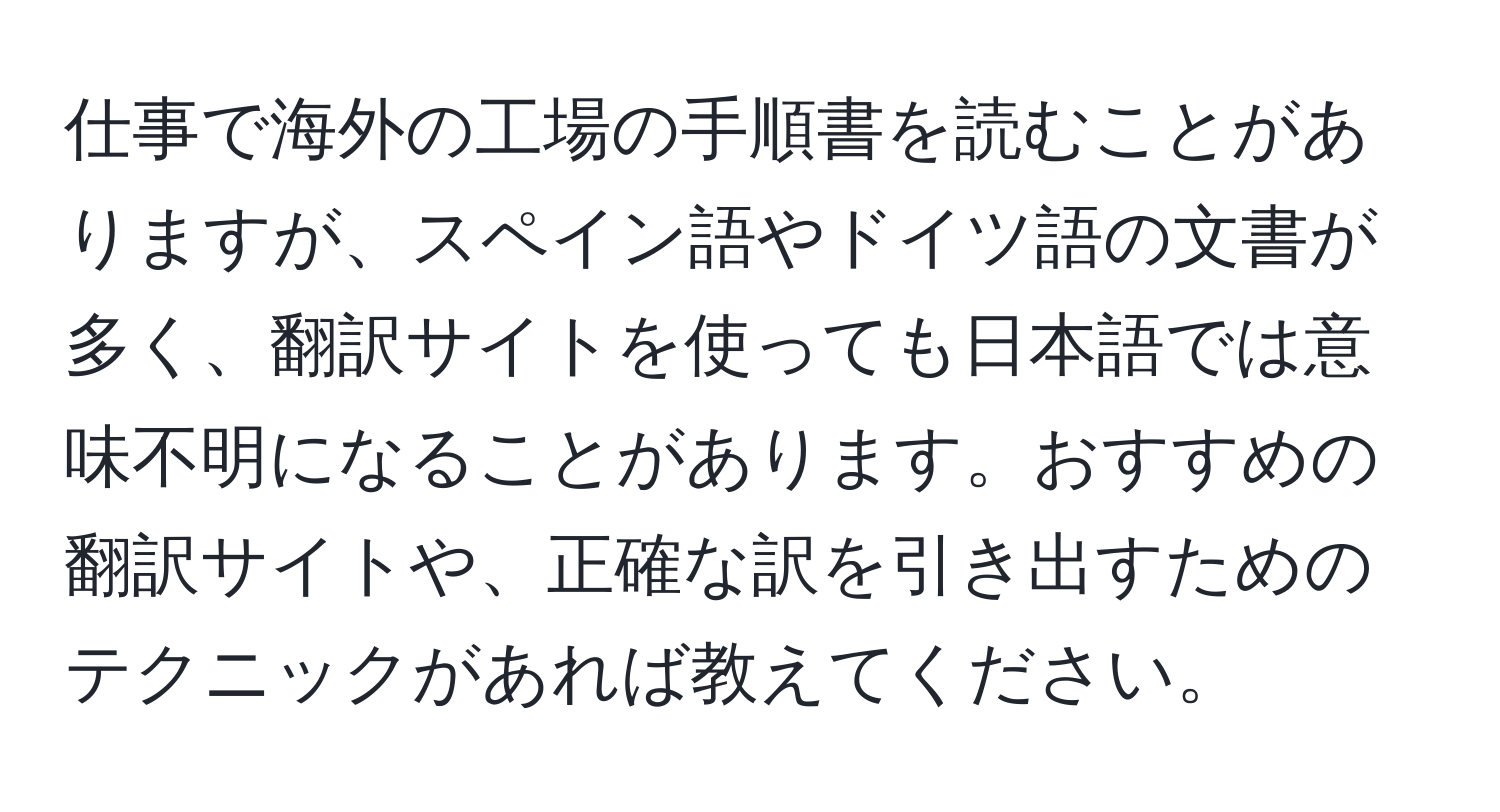 仕事で海外の工場の手順書を読むことがありますが、スペイン語やドイツ語の文書が多く、翻訳サイトを使っても日本語では意味不明になることがあります。おすすめの翻訳サイトや、正確な訳を引き出すためのテクニックがあれば教えてください。