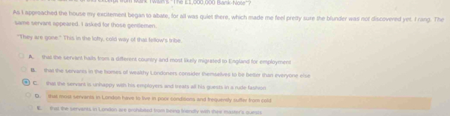 fom Mank Twain's 'The £1,000,000 Bank-Note'?
As I approached the house my excitement began to abate, for all was quiet there, which made me feel pretty sure the blunder was not discovered yet. I rang. The
same servant appeared. I asked for those gentlemen.
"They are gone." This in the lofty, cold way of that fellow's tribe.
A. that the servant hails from a different country and most likely migrated to England for employment
B. that the servants in the homes of wealthy Londoners consider themselves to be better than everyone else
C. that the servant is unhappy with his employers and treats all his guests in a rude fashion
D. that most servants in London have to live in poor conditions and frequently suffer from cold
E. that the servants in London are prohibited from being frendly with thei master's quests