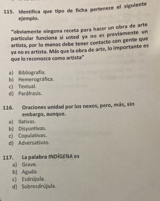 Identifica que tipo de ficha pertenece el siguiente
ejemplo.
“obviamente ninguna receta para hacer un obra de arte
particular funciona si usted ya no es previamente un
artista, por lo menos debe tener contacto con gente que
ya no es artista. Más que la obra de arte, lo importante es
que lo reconozca como artista”
a) Bibliografía.
b) Hemerográfica.
c) Textual.
d) Paráfrasis.
116. Oraciones unidad por los nexos, pero, más, sin
embargo, aunque.
a) Ilativas.
b) Disyuntivas.
c) Copulativas.
d) Adversativas.
117. La palabra INDÍGENA es
a) Grave.
b) Aguda.
c) Esdrújula.
d) Sobresdrújula.