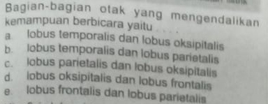 Bagian-bagian otak yang mengendalikan
kemampuan berbicara yaitu
a lobus temporalis dan lobus oksipitalis
b. lobus temporalis dan lobus parietalis
c. lobus parietalis dan lobus oksipitalis
d. lobus oksipitalis dan lobus frontalis
e. lobus frontalis dan lobus parietalis