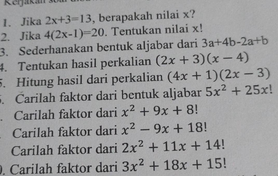 Rerjakan s 
1. Jika 2x+3=13 , berapakah nilai x? 
2. Jika 4(2x-1)=20. Tentukan nilai x! 
3. Sederhanakan bentuk aljabar dari 3a+4b-2a+b
4. Tentukan hasil perkalian (2x+3)(x-4)
5. Hitung hasil dari perkalian (4x+1)(2x-3)
5. Carilah faktor dari bentuk aljabar 5x^2+25x!. Carilah faktor dari x^2+9x+8 | 
Carilah faktor dari x^2-9x+18!
Carilah faktor dari 2x^2+11x+14!. Carilah faktor dari 3x^2+18x+15!