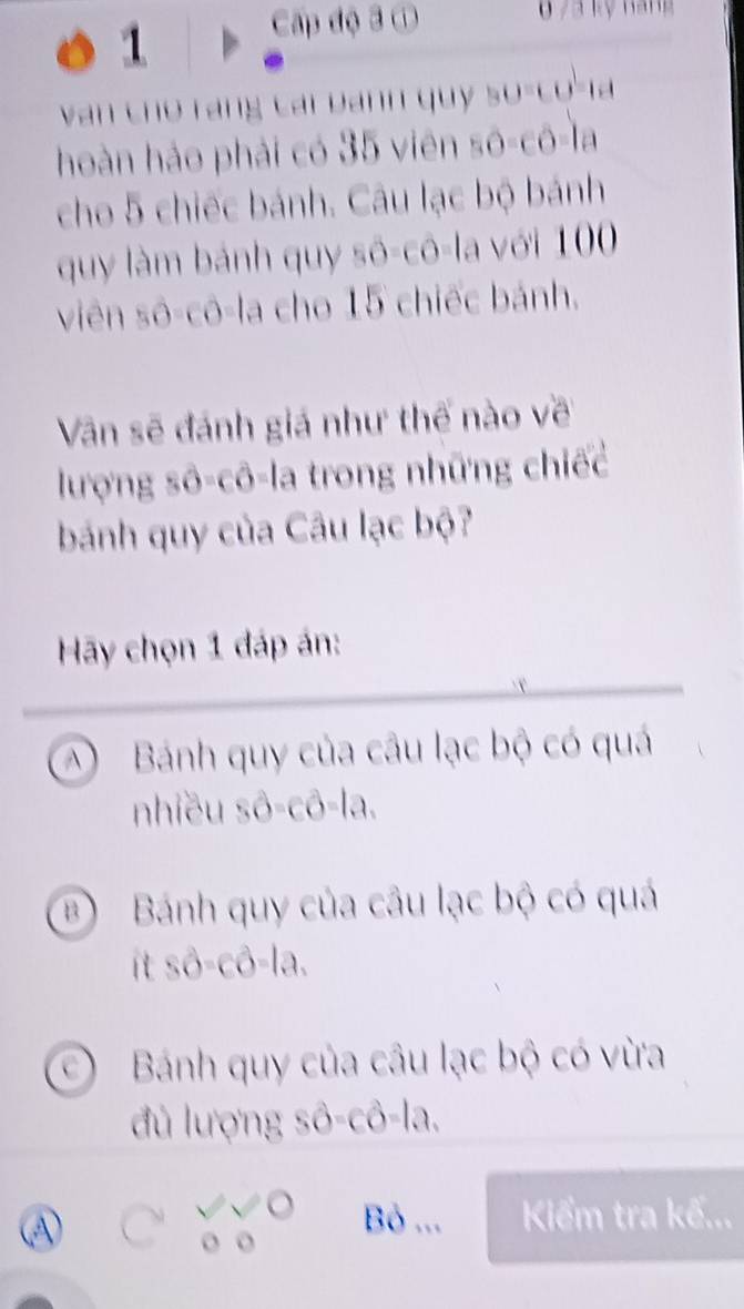 Cấp độ 3 ①
van cho rang cái bann quy so-co-la
hoàn hảo phải có 35 viên sô-cô-la
cho 5 chiếc bánh. Câu lạc bộ bánh
quy làm bánh quy sô-cô-la với 100
viên sô-cô-la cho 15 chiếc bánh.
Vân sẽ đánh giá như thế nào về
lượng sô-cô-la trong những chiếc
bánh quy của Câu lạc bộ?
Hãy chọn 1 đáp án:
A Bánh quy của câu lạc bộ có quá
nhiều shat O=cwidehat O=la.
B Bánh quy của câu lạc bộ có quá
it swidehat O-chat O-lhat a.
Bánh quy của câu lạc bộ có vừa
đ ủ lượng : ∴ hat 0-hat chat d=lhat i 1.
A
Bỏ ... Kiểm tra kế...