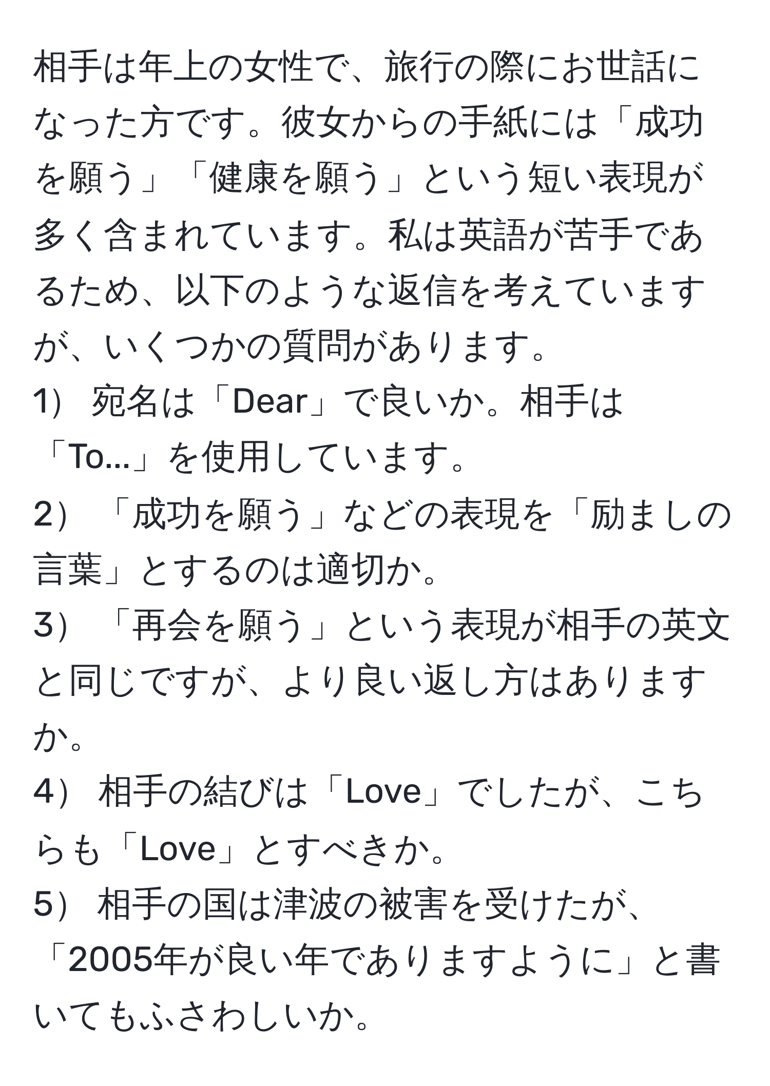 相手は年上の女性で、旅行の際にお世話になった方です。彼女からの手紙には「成功を願う」「健康を願う」という短い表現が多く含まれています。私は英語が苦手であるため、以下のような返信を考えていますが、いくつかの質問があります。  
1 宛名は「Dear」で良いか。相手は「To...」を使用しています。  
2 「成功を願う」などの表現を「励ましの言葉」とするのは適切か。  
3 「再会を願う」という表現が相手の英文と同じですが、より良い返し方はありますか。  
4 相手の結びは「Love」でしたが、こちらも「Love」とすべきか。  
5 相手の国は津波の被害を受けたが、「2005年が良い年でありますように」と書いてもふさわしいか。