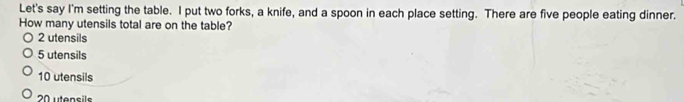 Let's say I'm setting the table. I put two forks, a knife, and a spoon in each place setting. There are five people eating dinner.
How many utensils total are on the table?
2 utensils
5 utensils
10 utensils
20 utensile