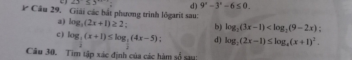 25≤ 5;
d) 9^x-3^x-6≤ 0. 
Câu 29. Giải các bắt phương trình lôgarit sau:
a) log _3(2x+1)≥ 2 :
b) log _2(3x-1) ; 
c) log _ 1/2 (x+1)≤ log _ 1/2 (4x-5); 
d) log _2(2x-1)≤ log _4(x+1)^2. 
Câu 30. Tìm tập xác định của các hàm số sau: