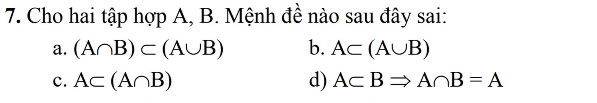 Cho hai tập hợp A, B. Mệnh đề nào sau đây sai:
a. (A∩ B)⊂ (A∪ B) b. A⊂ (A∪ B)
c. A⊂ (A∩ B) d) A⊂ BRightarrow A∩ B=A