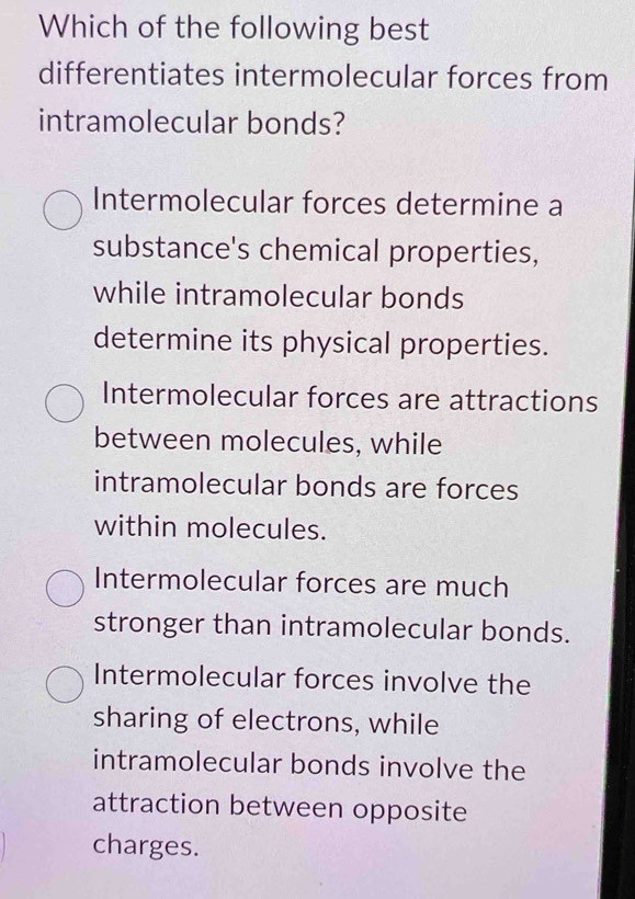 Which of the following best
differentiates intermolecular forces from
intramolecular bonds?
Intermolecular forces determine a
substance's chemical properties,
while intramolecular bonds
determine its physical properties.
Intermolecular forces are attractions
between molecules, while
intramolecular bonds are forces
within molecules.
Intermolecular forces are much
stronger than intramolecular bonds.
Intermolecular forces involve the
sharing of electrons, while
intramolecular bonds involve the
attraction between opposite
charges.