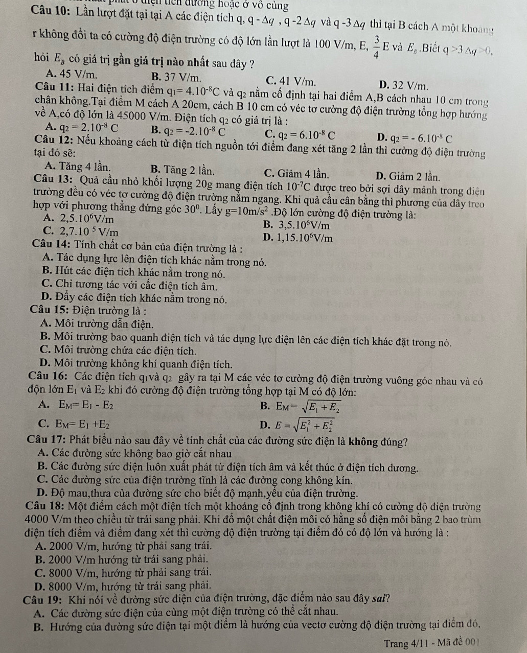 pht ở diện tích đường hoạc ở vô cùng
Câu 10: Lần lượt đặt tại tại A các điện tích q, q - Δq , q -2 Δq và q -3 Δq thì tại B cách A một khoang
r không đồi ta có cường độ điện trường có độ lớn lần lượt là 100 V/m, E,  3/4 E và E_B.Biết q>3△ q>0,
hỏi E_B có giá trị gần giá trị nào nhất sau đây ?
A. 45 V/m. B. 37 V/m. C. 41 V/m. D. 32 V/m.
Câu 11: Hai điện tích điểm q_1=4.10^(-8)C và q2 nằm cố định tại hai điểm A,B cách nhau 10 cm trong
chân không.Tại điểm M cách A 20cm, cách B 10 cm có véc tơ cường độ điện trường tổng hợp hướng
về A,có độ lớn là 45000 V/m. Điện tích q_2 có giá trị là :
A. q_2=2.10^(-8)C B. q_2=-2.10^(-8)C C. q_2=6.10^(-8)C D. q_2=-6.10^(-8)C
Câầu 12: Nếu khoảng cách từ điện tích nguồn tới điểm đang xét tăng 2 lần thì cường độ điện trường
tại đó sẽ:
A. Tăng 4 lần. B. Tăng 2 lần. C. Giảm 4 lần. D. Giảm 2 lần.
Câu 13: Quả cầu nhỏ khối lượng 20g mang điện tích 10^(-7)C được treo bởi sợi dây mảnh trong điện
trường đều có véc tơ cường độ điện trường nằm ngang. Khi quả cầu cân bằng thì phương của dây treo
hợp với phương thẳng đứng góc 30°. Lấy g=10m/s^2.Độ lớn cường độ điện trường là:
A. 2,5.10^6V/m
B. 3,5.10^6V/m
C. 2,7.10^5V/m D. 1,15.10^6V/m
Câu 14: Tính chất cơ bản của điện trường là :
A. Tác dụng lực lên điện tích khác nằm trong nó.
B. Hút các điện tích khác nằm trong nó.
C. Chỉ tương tác với cấc điện tích âm.
D. Đầy các điện tích khác nằm trong nó.
*  Câu 15: Điện trường là :
A. Môi trường dẫn điện.
B. Môi trường bao quanh điện tích và tác dụng lực điện lên các điện tích khác đặt trong nó.
C. Môi trường chứa các điện tích.
D. Môi trường không khí quanh điện tích.
Câu 16: Các điện tích qivà q2 gây ra tại M các véc tơ cường độ điện trường vuông góc nhau và có
độn lớn E_1 và E_2 khi đó cường độ điện trường tổng hợp tại M có độ lớn:
A. E_M=E_1-E_2 B. E_M=sqrt(E_1)+E_2
C. E_M=E_1+E_2 D. E=sqrt (E_1)^2+E_2^2
Câu 17: Phát biểu nào sau đây về tính chất của các đường sức điện là không đúng?
A. Các đường sức không bao giờ cắt nhau
B. Các đường sức điện luôn xuất phát từ điện tích âm và kết thúc ở điện tích dương.
C. Các đường sức của điện trường tĩnh là các đường cong không kín.
D. Độ mau,thưa của đường sức cho biết độ mạnh,yều của điện trường.
Câu 18: Một điểm cách một điện tích một khoảng cổ định trong không khí có cường độ điện trường
4000 V/m theo chiều từ trái sang phải. Khi đổ một chất điện môi có hằng số điện môi bằng 2 bao trùm
điện tích điểm và điểm đang xét thì cường độ điện trường tại điểm đó có độ lớn và hướng là :
A. 2000 V/m, hướng từ phải sang trái.
B. 2000 V/m hướng từ trái sang phải.
C. 8000 V/m, hướng từ phải sang trái.
D. 8000 V/m, hướng từ trái sang phải.
Câu 19: Khi nói về đường sức điện của điện trường, đặc điểm nào sau đây sai?
A. Các đường sức điện của cùng một điện trường có thể cắt nhau.
B. Hướng của đường sức điện tại một điểm là hướng của vectơ cường độ điện trường tại điểm đó.
Trang 4/11 - Mã đề 001