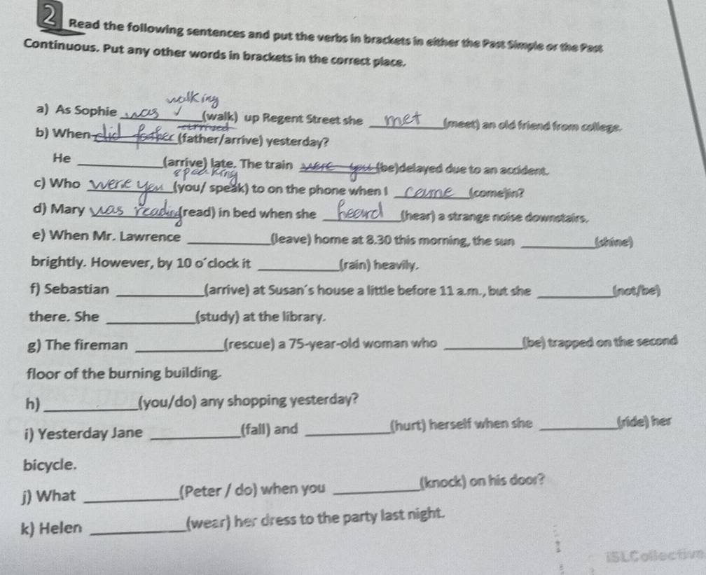 Read the following sentences and put the verbs in brackets in either the Past Simple or the Past 
Continuous. Put any other words in brackets in the correct place. 
a) As Sophie _(walk) up Regent Street she _(meet) an old friend from cellege. 
cm 
b) When _(father/arrive) yesterday? 
He _(arrive) late. The train ___(be)delayed due to an accident. 
c) Who _(you/ speak) to on the phone when I _(come]in? 
d) Mary _(read) in bed when she _(hear) a strange noise downstairs. 
e) When Mr. Lawrence _(leave) home at 8.30 this morning, the sun _(shine) 
brightly. However, by 10 o'clock it _(rain) heavily. 
f) Sebastian _(arrive) at Susan's house a little before 11 a.m., but she _(not/bc) 
there. She _(study) at the library. 
g) The fireman _(rescue) a 75-year -old woman who _(be) trapped on the second 
floor of the burning building. 
h)_ (you/do) any shopping yesterday? 
i) Yesterday Jane _(fall) and _(hurt) herself when she _(ride) her 
bicycle. 
j) What _(Peter / do) when you _(knock) on his door? 
k) Helen _(wear) her dress to the party last night. 
ISLCollective