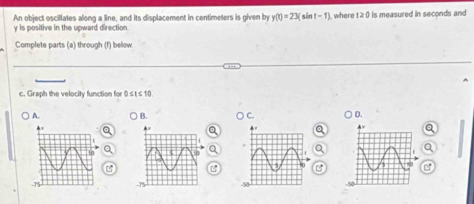 An object oscillates along a line, and its displacement in centimeters is given by y(t)=23(sin t-1) , where t≥ 0 is measured in seconds and
y is positive in the upward direction. 
Complete parts (a) through (f) below. 
c. Graph the velocity function for 0≤ t≤ 10. 
A. 
B. 
C. 
D.