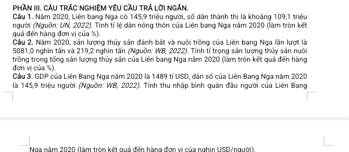 PHÀN III. CÂU TRÁC NGHIỆM YÊU CầU TRÁ LờI NGÁN. 
Câu 1. Năm 2020, Liên bang Nga có 145, 9 triệu người, số dân thành thị là khoảng 109, 1 triệu 
Người (Nguồn: UN, 2022). Tính tỉ lệ dân nông thôn của Liên bang Nga năm 2020 (làm tròn kết 
quả đến hàng đơn vị của %). 
Câu 2. Năm 2020, sản lượng thủy sản đánh bắt và nuôi trồng của Liên bang Nga lần lượt là
5081, 0 nghìn tấn và 219,2 nghìn tấn (Nguồn: WB, 2022). Tính tỉ trọng sản lượng thủy sản nuôi 
trồng trong tổng sản lượng thủy sản của Liên bang Nga năm 2020 (làm tròn kết quả đến hàng 
đơn vị của %). 
Câu 3. GDP của Liên Bang Nga năm 2020 là 1489 tỉ USD, dân số của Liên Bang Nga năm 2020 
là 145, 9 triệu người (Nguồn: WB, 2022). Tính thu nhập bình quân đầu người của Liên Bang 
Nga năm 2020 (làm tròn kết quả đến hàng đơn vi của nghìn USD/người).