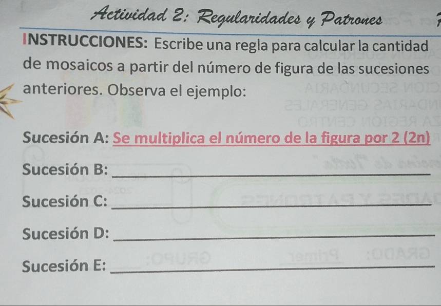 Actividad 2: Regularidades y Patrones 
INSTRUCCIONES: Escribe una regla para calcular la cantidad 
de mosaicos a partir del número de figura de las sucesiones 
anteriores. Observa el ejemplo: 
Sucesión A: Se multiplica el número de la figura por 2 (2n) 
Sucesión B:_ 
Sucesión C:_ 
Sucesión D:_ 
Sucesión E:_