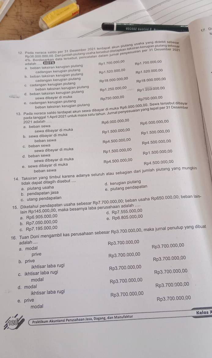 99098Z 9d6cee 
17、 D
N
12. Pada neraca saldo per 31 Desember 2021 terdapat akun piutang usaha yang didebit sebesa
Rp38,000,000,00. Dari jumiah piutang usaha tersebut ditetapkan taksiran kerugian piutang sebesar
adalah .... HOTS 4%. Berdasarkan data tersebut, pencatatan dalam jurnal penyesuaian per 31 Desember 2021
Rp1.700.000,00 Rp1.700.000,00
a. beban taksiran kerugian piutang
cadangan kerugian piutang
Rp1.520.000,00 Rp1.520.000,00
b. beban taksiran kerugian piutang
cadangan kerugian piutan
Rp18.000.000,00 Rp18.000.000,00
c cadangan kerugian piutang
beban taksiran kerugian piutang
d. beban taksiran kerugian piutang
Rp1.250.000,00 Rp1.250:000,00
sewa dibayar di muka
Rp750.000,00 Rp750.000.00
e. cadangan kerugian piutang
beban taksiran kerugian piutang
13. Pada neraca saldo terdapat akun sewa dibayar di muka Rp6.000.000,00. Sewa tersebut dibayar
pada tanggal 1 April 2021 untuk masa satu tahun. Jurnal penyesuaian yang tepat per 31 Desember
2021 adalah ....
Rp6.000.000,00 Rp6.000.000,00
a. beban sewa
sewa dibayar di muka
b. sewa dibayar di muka Rp1.500.000,00 Rp1.500.000,00
beban sewa
sewa dibayar di muka Rp4.500.000,00 Rp4.500.000,00
c. beban sewa
Rp1.500.000,00
Rp1.500.000,00
d. beban sewa
sewa dibayar di muka
Rp4.500.000,00
e. sewa dibayar di muka Rp4.500.000,00
beban sewa
14. Taksiran yang timbul karena adanya seluruh atau sebagian dari jumlah piutang yang mungkin
tidak dapat ditagih disebut ....
a. piutang usaha d. kerugian piutang
b. pendapatan jasa e. piutang pendapatan
c. utang pendapatan
15. Diketahui pendapatan usaha sebesar Rp7.700.000,00; beban usaha Rp650.000,00; beban lain-
lain Rp145.000,00, maka besarnya laba perusahaan adalah ....
a. Rp6.905.000,00 d. Rp7.555.000,00
b. Rp7.050.000,00 e. Rp6.805.000,00
c. Rp7.195.000,00
16. Tuan Doni mengambil kas perusahaan sebesar Rp3.700.000,00, maka jurnal penutup yang dibuat
adalah ....
a. modal Rp3.700.000,00
prive Rp3.700.000,00
b. prive Rp3.700.000,00
ikhtisar laba rugi Rp3.700.000,00
c. ikhtisar laba rugi Rp3.700.000,00
Rp3.700.000,00
modal
d. modal Rp3.700.000,00
ikhtisar laba rugi Rp3.700.000,00
e. prive Rp3.700.000,00
modal Rp3.700.000,00
Praktikum Akuntansi Perusahaan Jasa, Dagang, dan Manufaktur Kelas X