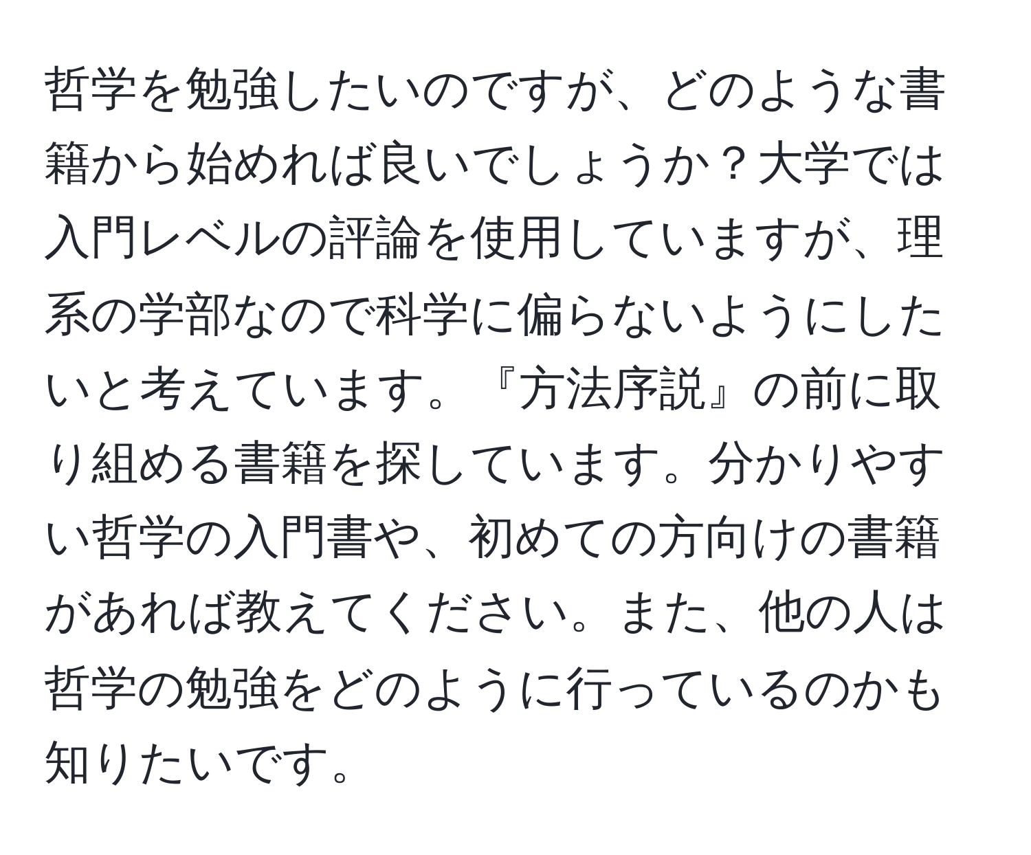 哲学を勉強したいのですが、どのような書籍から始めれば良いでしょうか？大学では入門レベルの評論を使用していますが、理系の学部なので科学に偏らないようにしたいと考えています。『方法序説』の前に取り組める書籍を探しています。分かりやすい哲学の入門書や、初めての方向けの書籍があれば教えてください。また、他の人は哲学の勉強をどのように行っているのかも知りたいです。