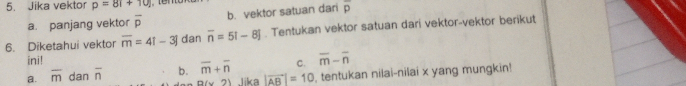 Jika vektor p=81+10) overline p
a. panjang vektor overline p b. vektor satuan dari
6. Diketahui vektor overline m=4i-3j dan overline n=5i-8j. Tentukan vektor satuan dari vektor-vektor berikut
ini!
b.
a. overline m dan overline n overline m+overline n
C. overline m-overline n
B(x2) Jika |vector AB|=10 , tentukan nilai-nilai x yang mungkin!