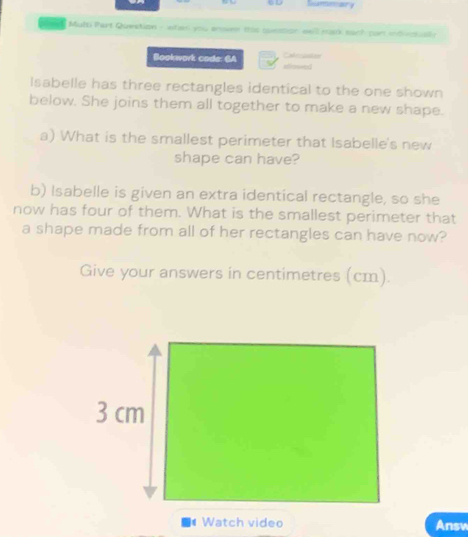 ary 
oeal Multi Part Question - ntan you anen this suession wwll mack such port indiectally 
Bookwork code: 6A introswed Cahrcuation 
Isabelle has three rectangles identical to the one shown 
below. She joins them all together to make a new shape. 
a) What is the smallest perimeter that Isabelle's new 
shape can have? 
b) Isabelle is given an extra identical rectangle, so she 
now has four of them. What is the smallest perimeter that 
a shape made from all of her rectangles can have now? 
Give your answers in centimetres (cm). 
Watch video Answ