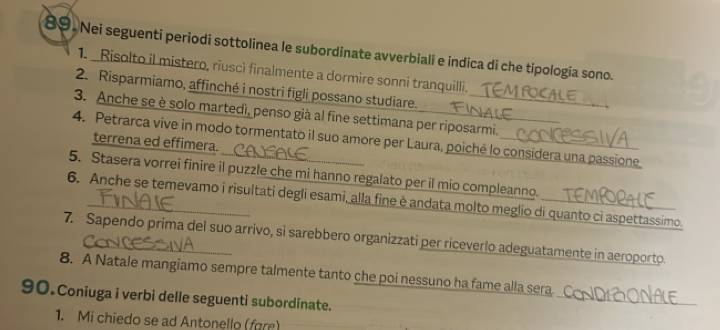 Nei seguenti periodi sottolinea le subordinate avverbiali e indica di che tipologia sono. 
1. _Risolto il mistero, riuscì finalmente a dormire sonni tranquilli. 
2. Risparmiamo, affinché i nostri figli possano studiare. 
3. Anche se è solo martedì, penso già al fine settimana per riposarmi. 
4. Petrarca vive in modo tormentato il suo amore per Laura, poiché lo considera una passione 
terrena ed effimera. 
5. Stasera vorrei finire il puzzle che mi hanno regalato per il mio compleanno. 
6. Anche se temevamo i risultati degli esami, alla fine è andata molto meglio di quanto ci aspettassimo. 
7. Sapendo prima del suo arrivo, si sarebbero organizzati per riceverlo adeguatamente in aeroporto. 
_ 
8. A Natale mangiamo sempre talmente tanto che poi nessuno ha fame alla sera. 
90.Coniuga i verbi delle seguenti subordinate. 
1. Mi chiedo se ad Antonello (fare)