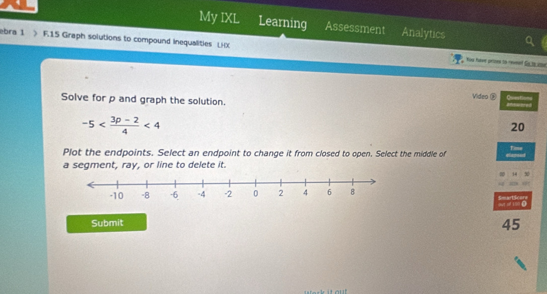 My IXL Learning Assessment Analytics 
ebra 1 J F.15 Graph solutions to compound inequalities LHX 
You have prizes to revead Go to ie 
Video ⑤ Questions 
Solve for p and graph the solution. answered
-5 <4</tex>
20
Time 
Plot the endpoints. Select an endpoint to change it from closed to open. Select the middle of 
a segment, ray, or line to delete it. elapsed 
14 50 
SmartScore 
out of 100. 
Submit 
45