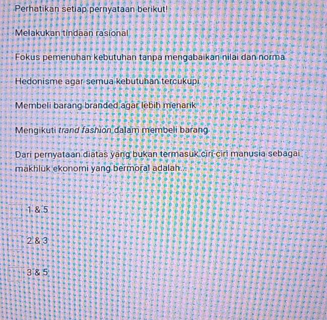 Perhatikan setiap pernyataan berikut!
Melakukan tindaan rasional
Fokus pemenuhan kebutuhan tanpa mengabaikan nilai dan norma
Hedonisme agar semua kebutuhan tercukupi
Membeli barang branded agar lebih menarik
Mengikuti trand fashion dalam membeli barang
Dari pernyataan diatas yang bukan termasuk ciri-ciri manusia sebagai
makhluk ekonomi yang bermoral adalah.
1 & 5
2 & 3
3 & 5