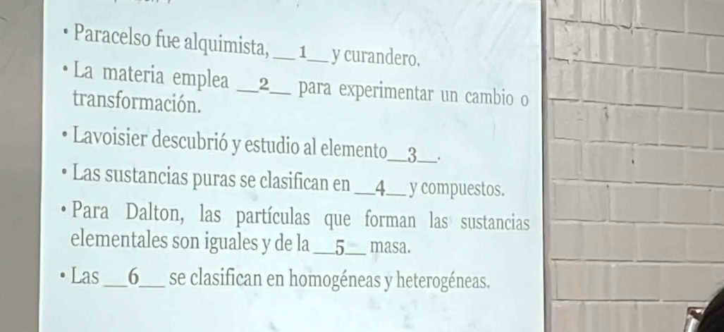 Paracelso fue alquimista, __ 1__ y curandero. 
La materia emplea I __2__ para experimentar un cambio o 
transformación. 
Lavoisier descubrió y estudio al elemento__3__. 
Las sustancias puras se clasifican en __4__ y compuestos. 
Para Dalton, las partículas que forman las sustancias 
elementales son iguales y de la __5__ masa. 
Las s __6__ se clasifican en homogéneas y heterogéneas.