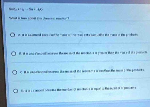 NaO_2+H_2to Na+H_2O
What is trus about this chimical reaction?
A. It is balanced because the mass of the reactants is equal to the mass of the products
B. It is unbalanced because the mass of the reactants is greater than the mass of the products
C. It is unbalanced because the mass of the reactants is less than the mass of the products.
D. It is balanced because the number of reactants is equal to the number of products