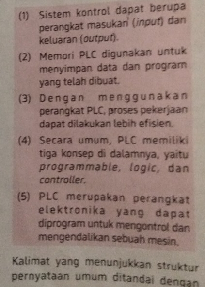 (1) Sistem kontrol dapat berupa 
perangkat masukan (inpuť) dan 
keluaran (output). 
(2) Memori PLC digunakan untuk 
menyímpan data dan program 
yang telah dibuat. 
(3) Dengan m enggun ak an 
perangkat PLC, proses pekerjaan 
dapat dilakukan lebih efisien. 
(4) Secara umum, PLC memiliki 
tiga konsep di dalamnya, yaitu 
programmable, logic, dan 
controller. 
(5) PLC merupakan perangkat 
elektronika yang dapat 
diprogram untuk mengontrol dan 
mengendalikan sebuah mesin. 
Kalimat yang menunjukkan struktur 
pernyataan umum ditandai dengan