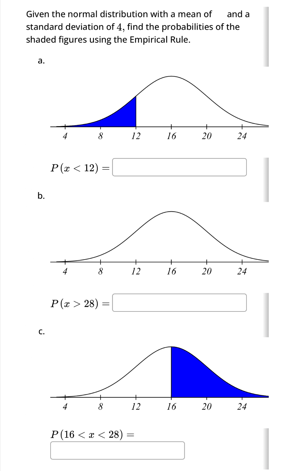 Given the normal distribution with a mean of and a 
standard deviation of 4, find the probabilities of the 
shaded figures using the Empirical Rule. 
a.
P(x<12)=□
b.
P(x>28)=□
C.
P(16
□  □