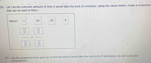 Let t be the unknown amount of time it would take the duck (in minutes). Using the values below, create a proportion 
that can be used to find r. 
Values: 【 63 42 9
frac  □  □ =frac  □  □ 
(b) Use the proportion from part (a) to find the time it would take the duck to fly 9 kilometers. Do not round any 
computations.