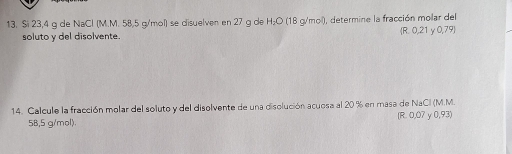 Si 23,4 g de NaCl (M.M. 58,5 g/mol) se disuelven en 27 g de H₂O (18 g/mol), determine la fracción molar del
soluto y del disolvente.  R. 0,21 y ( 0,79)
14. Calcule la fracción molar del soluto y del disolvente de una disolución acuosa al 20 % en masa de NaCil (M.M. (R. 0,07 y 0,93)
5B,5 g/mol).